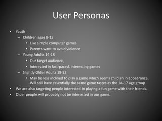 User Personas
• Youth
– Children ages 8-13
• Like simple computer games
• Parents want to avoid violence
– Young Adults 14-18
• Our target audience,
• Interested in fast-paced, interesting games
– Slightly Older Adults 19-23
• May be less inclined to play a game which seems childish in appearance.
Will still have essentially the same game tastes as the 14-17 age group.
• We are also targeting people interested in playing a fun game with their friends.
• Older people will probably not be interested in our game.
 