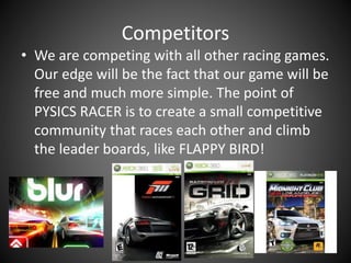 Competitors
• We are competing with all other racing games.
Our edge will be the fact that our game will be
free and much more simple. The point of
PYSICS RACER is to create a small competitive
community that races each other and climb
the leader boards, like FLAPPY BIRD!
 