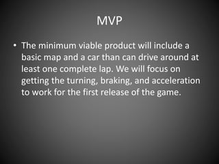 MVP
• The minimum viable product will include a
basic map and a car than can drive around at
least one complete lap. We will focus on
getting the turning, braking, and acceleration
to work for the first release of the game.
 