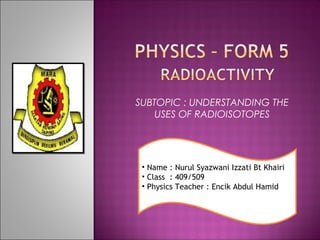 SUBTOPIC : UNDERSTANDING THE
USES OF RADIOISOTOPES

• Name : Nurul Syazwani Izzati Bt Khairi
• Class : 409/509
• Physics Teacher : Encik Abdul Hamid

 