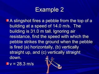 EExxaammppllee 22 
AA sslliinnggsshhoott ffiirreess aa ppeebbbbllee ffrroomm tthhee ttoopp ooff aa 
bbuuiillddiinngg aatt aa ssppeeeedd ooff 1144..00 mm//ss.. TThhee 
bbuuiillddiinngg iiss 3311..00 mm ttaallll.. IIggnnoorriinngg aaiirr 
rreessiissttaannccee,, ffiinndd tthhee ssppeeeedd wwiitthh wwhhiicchh tthhee 
ppeebbbbllee ssttrriikkeess tthhee ggrroouunndd wwhheenn tthhee ppeebbbbllee 
iiss ffiirreedd ((aa)) hhoorriizzoonnttaallllyy,, ((bb)) vveerrttiiccaallllyy 
ssttrraaiigghhtt uupp,, aanndd ((cc)) vveerrttiiccaallllyy ssttrraaiigghhtt 
ddoowwnn.. 
vv == 2288..33 mm//ss 
 