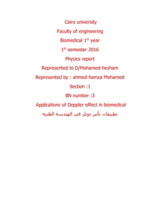 Cairo university
Faculty of engineering
Biomedical 1st
year
1st
semester 2016
Physics report
Represented to D/Mohamed hesham
Represented by : ahmed hamza Mohamed
Section :1
BN number :3
Applications of Doppler effect in biomedical
‫دوبلر‬ ‫تأثير‬ ‫تطبيقات‬‫الطبيه‬ ‫الهندسه‬ ‫في‬
 