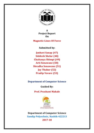 A
Project Report
On
Magnetic Lines Of Force
Submitted by:
Janhavi Sanap (47)
Siddesh Shelar (48)
Chaitanya Shimpi (49)
Arti Sonawane (50)
Shradha Sonawane (51)
Jay Thakur (52)
Pradip Vavare (53)
Department of Computer Science
Guided By:
Prof. Prashant Mahale
Department of Computer Science
Sandip Polyechnic, Nashik-422213
2017-18
 