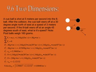 9.6 Two Dimensions: 30* 45* A cue ball is shot at 5 meters per second into the 8-ball. After the collision, the cue ball veers off at a 30 degree angle north of east at a speed of 3 meters per second. If the 8-ball veers off at an angle 45 degrees south of east, what is it’s speed? Note: Pool balls weigh 160 grams. 