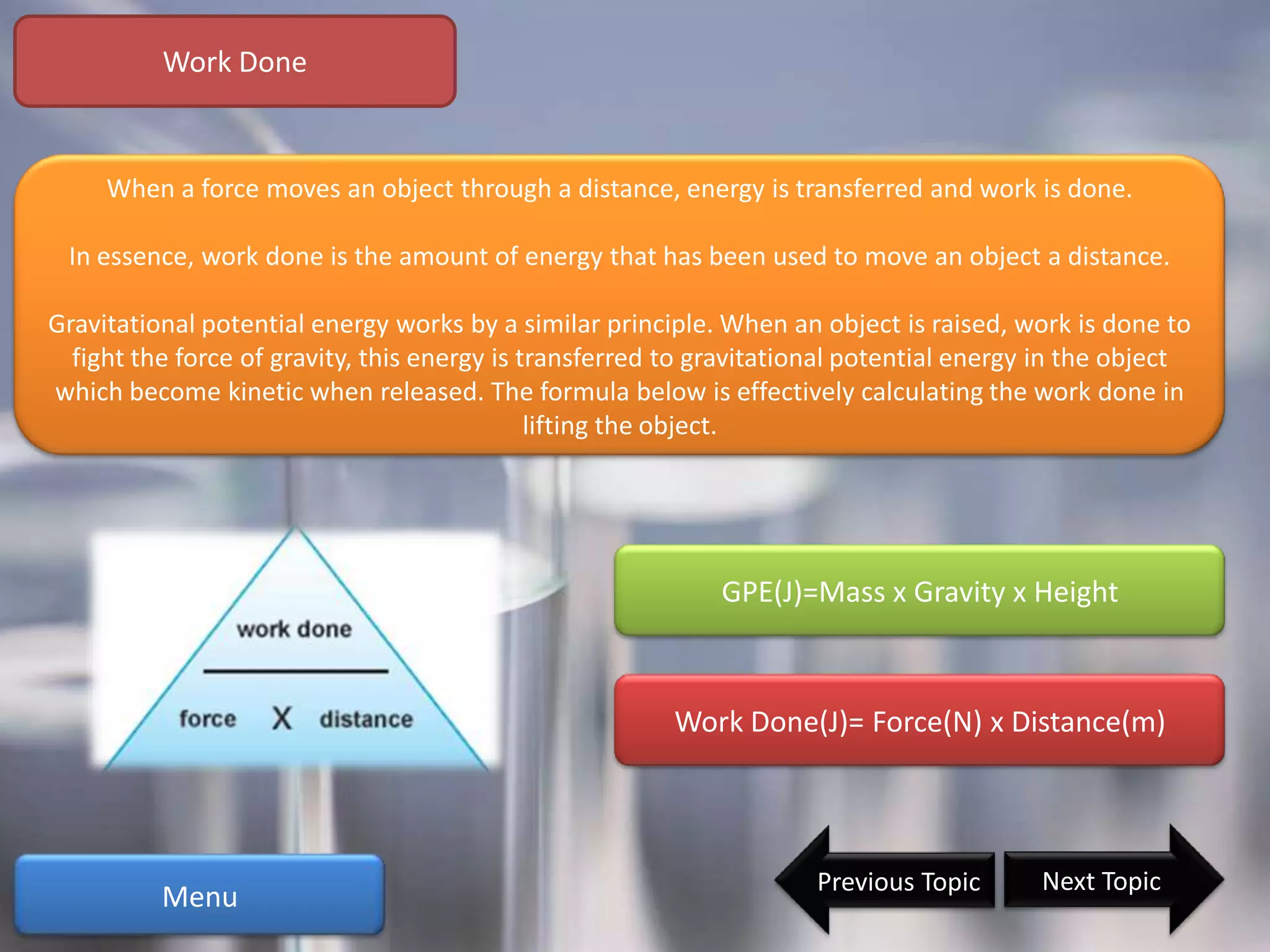 Work Done


     When a force moves an object through a distance, energy is transferred and work is done.

 In essence, work done is the amount of energy that has been used to move an object a distance.

Gravitational potential energy works by a similar principle. When an object is raised, work is done to
  fight the force of gravity, this energy is transferred to gravitational potential energy in the object
which become kinetic when released. The formula below is effectively calculating the work done in
                                              lifting the object.




                                                             GPE(J)=Mass x Gravity x Height



                                                        Work Done(J)= Force(N) x Distance(m)




                                                                     Previous Topic       Next Topic
          Menu
 