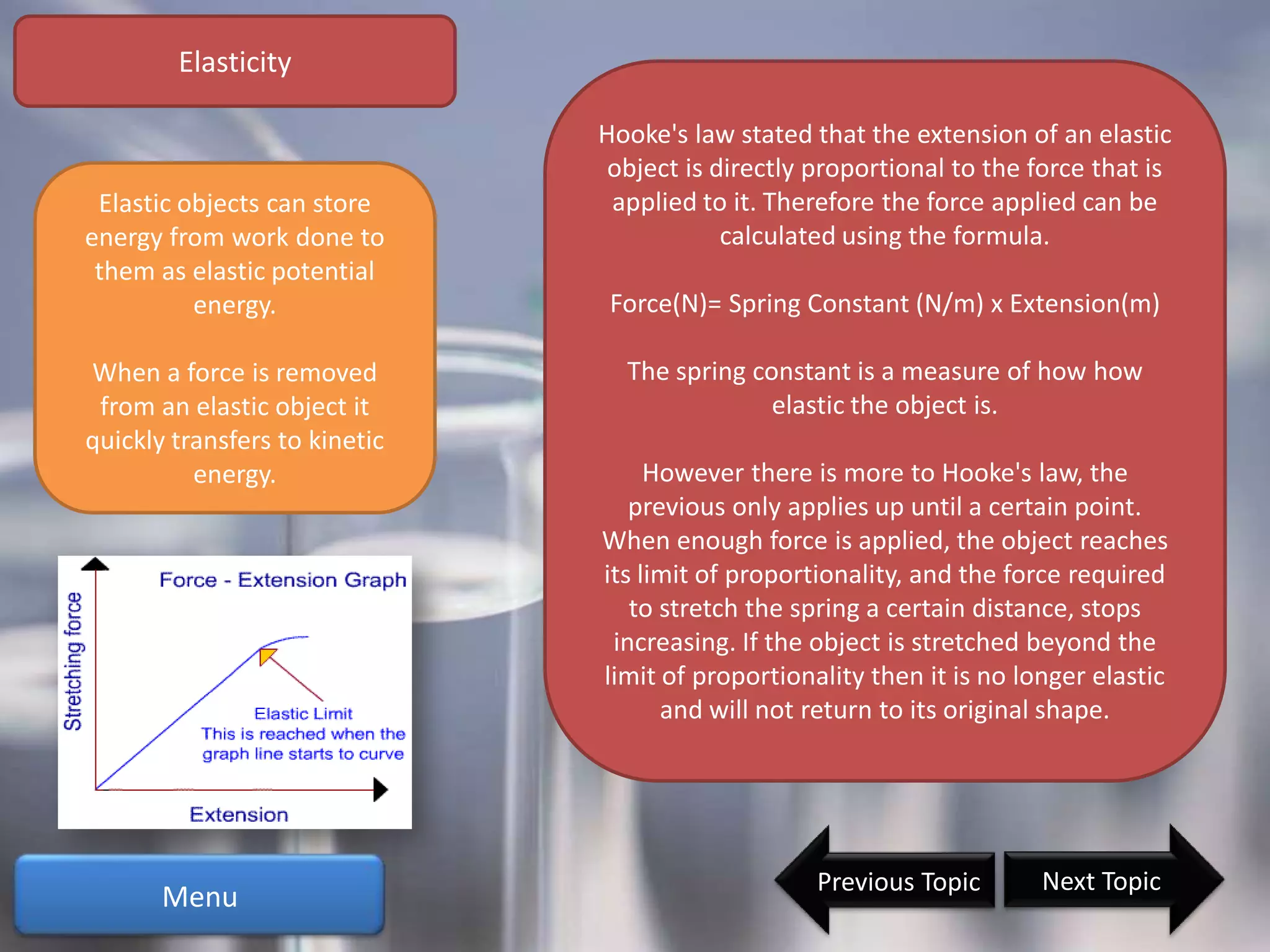 Elasticity

                               Hooke's law stated that the extension of an elastic
                                object is directly proportional to the force that is
 Elastic objects can store      applied to it. Therefore the force applied can be
energy from work done to                   calculated using the formula.
 them as elastic potential
          energy.               Force(N)= Spring Constant (N/m) x Extension(m)

When a force is removed          The spring constant is a measure of how how
 from an elastic object it                    elastic the object is.
quickly transfers to kinetic
          energy.                   However there is more to Hooke's law, the
                                  previous only applies up until a certain point.
                               When enough force is applied, the object reaches
                               its limit of proportionality, and the force required
                                  to stretch the spring a certain distance, stops
                                increasing. If the object is stretched beyond the
                               limit of proportionality then it is no longer elastic
                                     and will not return to its original shape.




                                                   Previous Topic       Next Topic
       Menu
 