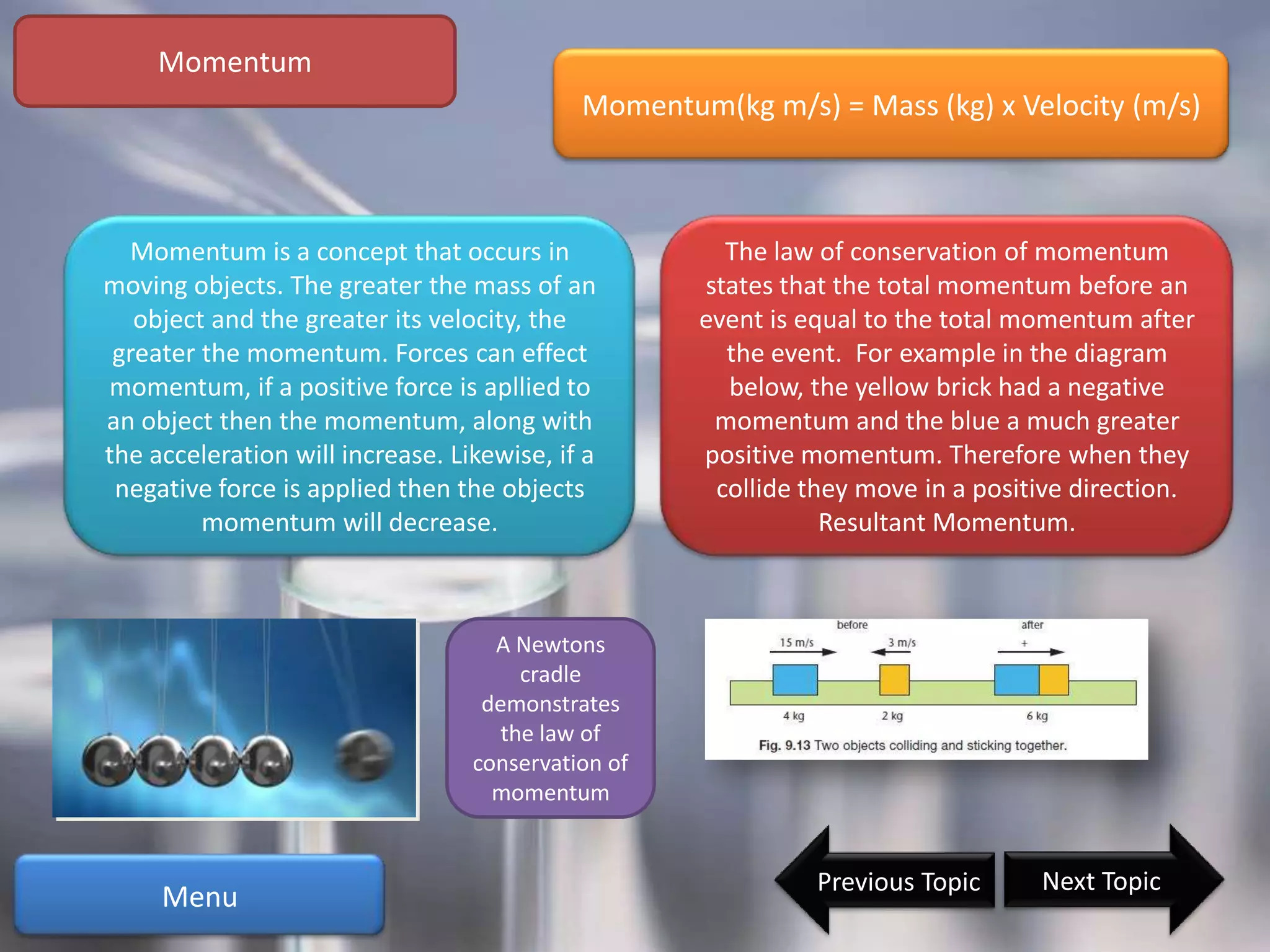 Momentum
                                            Momentum(kg m/s) = Mass (kg) x Velocity (m/s)



  Momentum is a concept that occurs in                The law of conservation of momentum
moving objects. The greater the mass of an          states that the total momentum before an
   object and the greater its velocity, the         event is equal to the total momentum after
 greater the momentum. Forces can effect              the event. For example in the diagram
momentum, if a positive force is apllied to           below, the yellow brick had a negative
an object then the momentum, along with              momentum and the blue a much greater
the acceleration will increase. Likewise, if a      positive momentum. Therefore when they
 negative force is applied then the objects          collide they move in a positive direction.
         momentum will decrease.                               Resultant Momentum.



                                    A Newtons
                                      cradle
                                   demonstrates
                                    the law of
                                  conservation of
                                    momentum


                                                              Previous Topic     Next Topic
     Menu
 