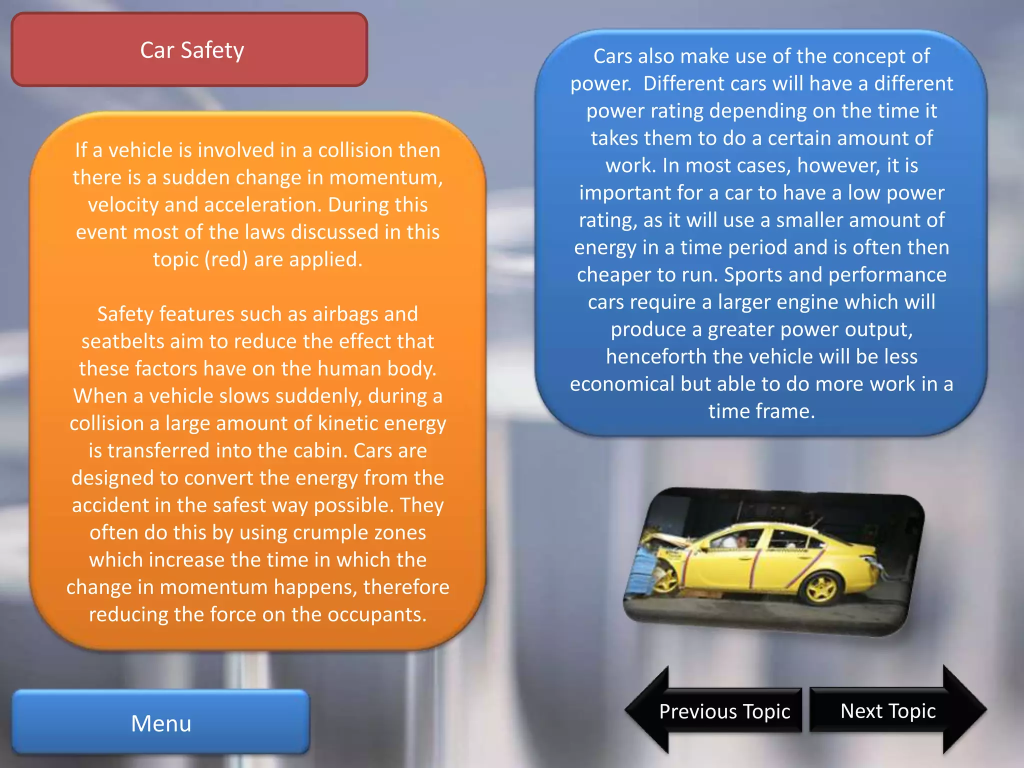 Car Safety                                Cars also make use of the concept of
                                               power. Different cars will have a different
                                                 power rating depending on the time it
                                                 takes them to do a certain amount of
If a vehicle is involved in a collision then
                                                   work. In most cases, however, it is
there is a sudden change in momentum,
                                                important for a car to have a low power
  velocity and acceleration. During this
                                                rating, as it will use a smaller amount of
event most of the laws discussed in this
                                               energy in a time period and is often then
          topic (red) are applied.
                                                cheaper to run. Sports and performance
                                                 cars require a larger engine which will
    Safety features such as airbags and
                                                    produce a greater power output,
  seatbelts aim to reduce the effect that
                                                   henceforth the vehicle will be less
  these factors have on the human body.
                                               economical but able to do more work in a
 When a vehicle slows suddenly, during a
                                                                time frame.
collision a large amount of kinetic energy
   is transferred into the cabin. Cars are
 designed to convert the energy from the
 accident in the safest way possible. They
   often do this by using crumple zones
   which increase the time in which the
change in momentum happens, therefore
   reducing the force on the occupants.



                                                        Previous Topic       Next Topic
       Menu
 