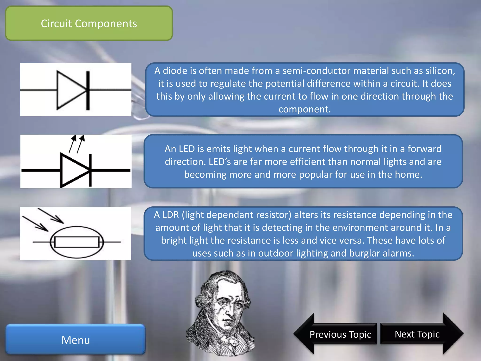 Circuit Components


                     A diode is often made from a semi-conductor material such as silicon,
                      it is used to regulate the potential difference within a circuit. It does
                     this by only allowing the current to flow in one direction through the
                                                    component.


                       An LED is emits light when a current flow through it in a forward
                       direction. LED’s are far more efficient than normal lights and are
                            becoming more and more popular for use in the home.


                     A LDR (light dependant resistor) alters its resistance depending in the
                     amount of light that it is detecting in the environment around it. In a
                      bright light the resistance is less and vice versa. These have lots of
                              uses such as in outdoor lighting and burglar alarms.




                                                           Previous Topic       Next Topic
   Menu
 