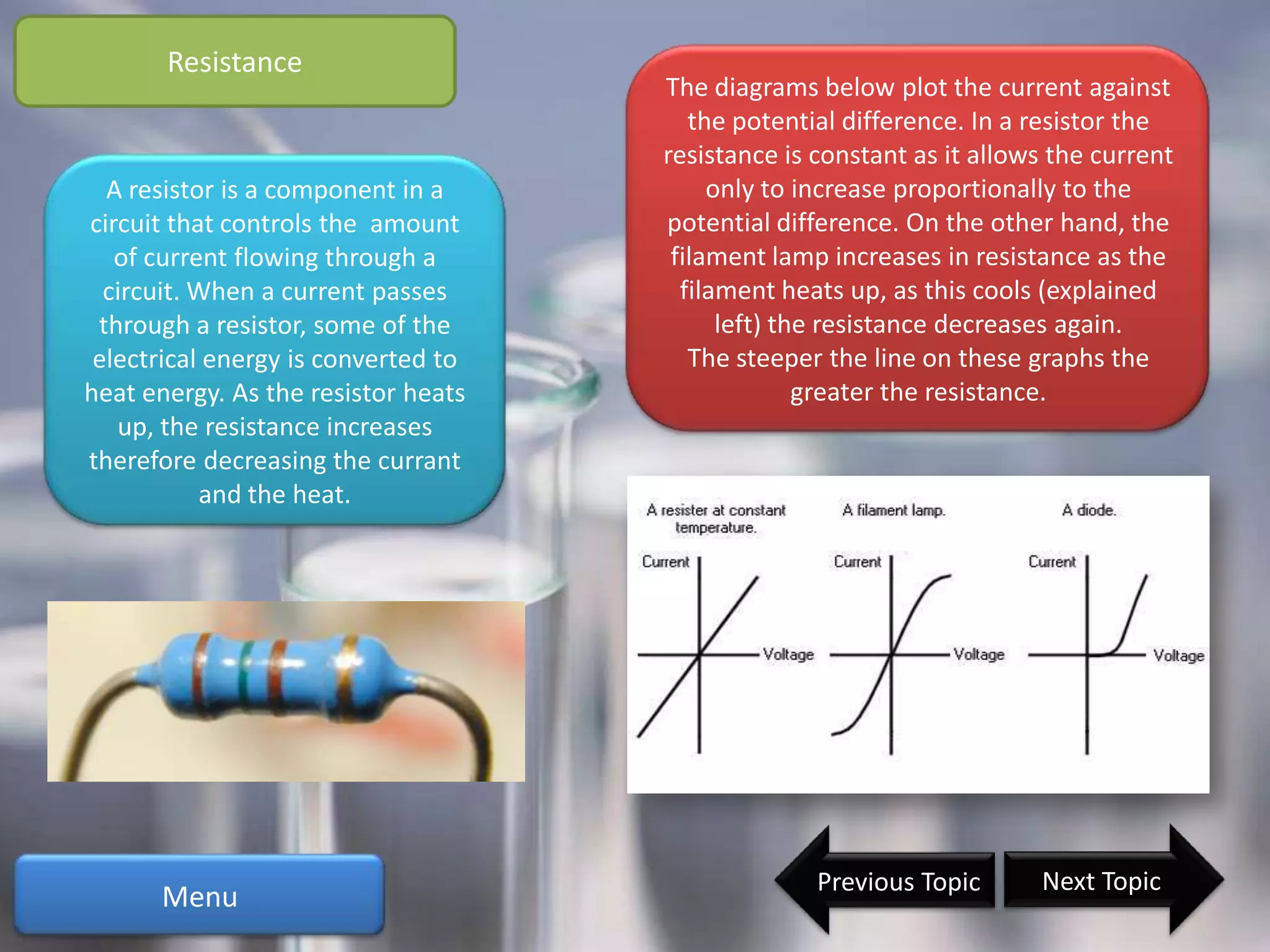 Resistance
                                     The diagrams below plot the current against
                                        the potential difference. In a resistor the
                                     resistance is constant as it allows the current
  A resistor is a component in a          only to increase proportionally to the
circuit that controls the amount     potential difference. On the other hand, the
   of current flowing through a       filament lamp increases in resistance as the
  circuit. When a current passes       filament heats up, as this cools (explained
 through a resistor, some of the           left) the resistance decreases again.
 electrical energy is converted to      The steeper the line on these graphs the
heat energy. As the resistor heats                 greater the resistance.
   up, the resistance increases
therefore decreasing the currant
           and the heat.




                                                   Previous Topic      Next Topic
      Menu
 
