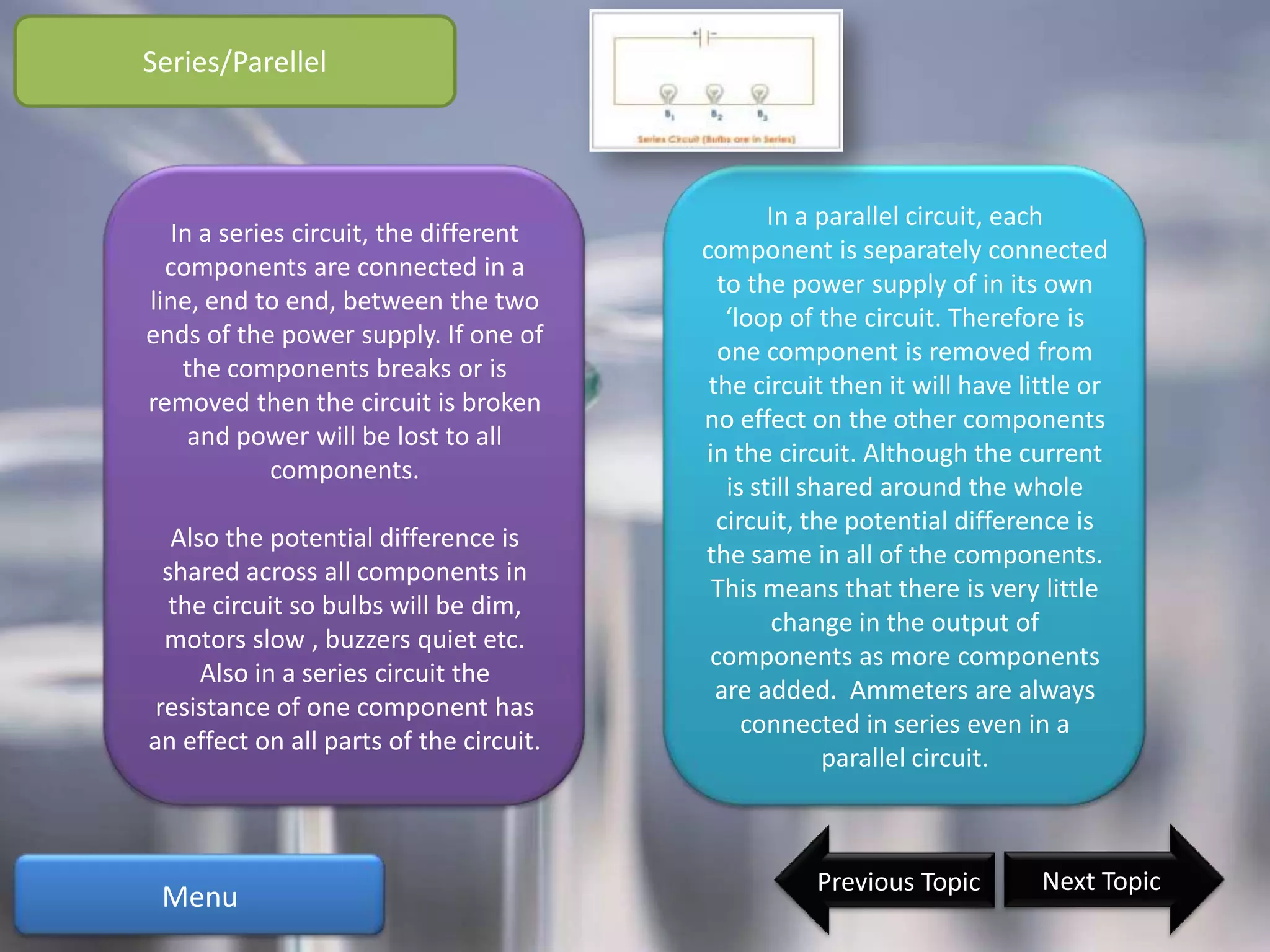 Series/Parellel



                                                 In a parallel circuit, each
  In a series circuit, the different
                                         component is separately connected
  components are connected in a
                                           to the power supply of in its own
line, end to end, between the two
                                            ‘loop of the circuit. Therefore is
ends of the power supply. If one of
                                           one component is removed from
   the components breaks or is
                                          the circuit then it will have little or
removed then the circuit is broken
                                         no effect on the other components
    and power will be lost to all
                                         in the circuit. Although the current
            components.
                                            is still shared around the whole
                                           circuit, the potential difference is
   Also the potential difference is
                                         the same in all of the components.
  shared across all components in
                                          This means that there is very little
   the circuit so bulbs will be dim,
                                                  change in the output of
  motors slow , buzzers quiet etc.
                                          components as more components
      Also in a series circuit the
                                           are added. Ammeters are always
 resistance of one component has
                                              connected in series even in a
an effect on all parts of the circuit.
                                                       parallel circuit.



                                                    Previous Topic        Next Topic
 Menu
 