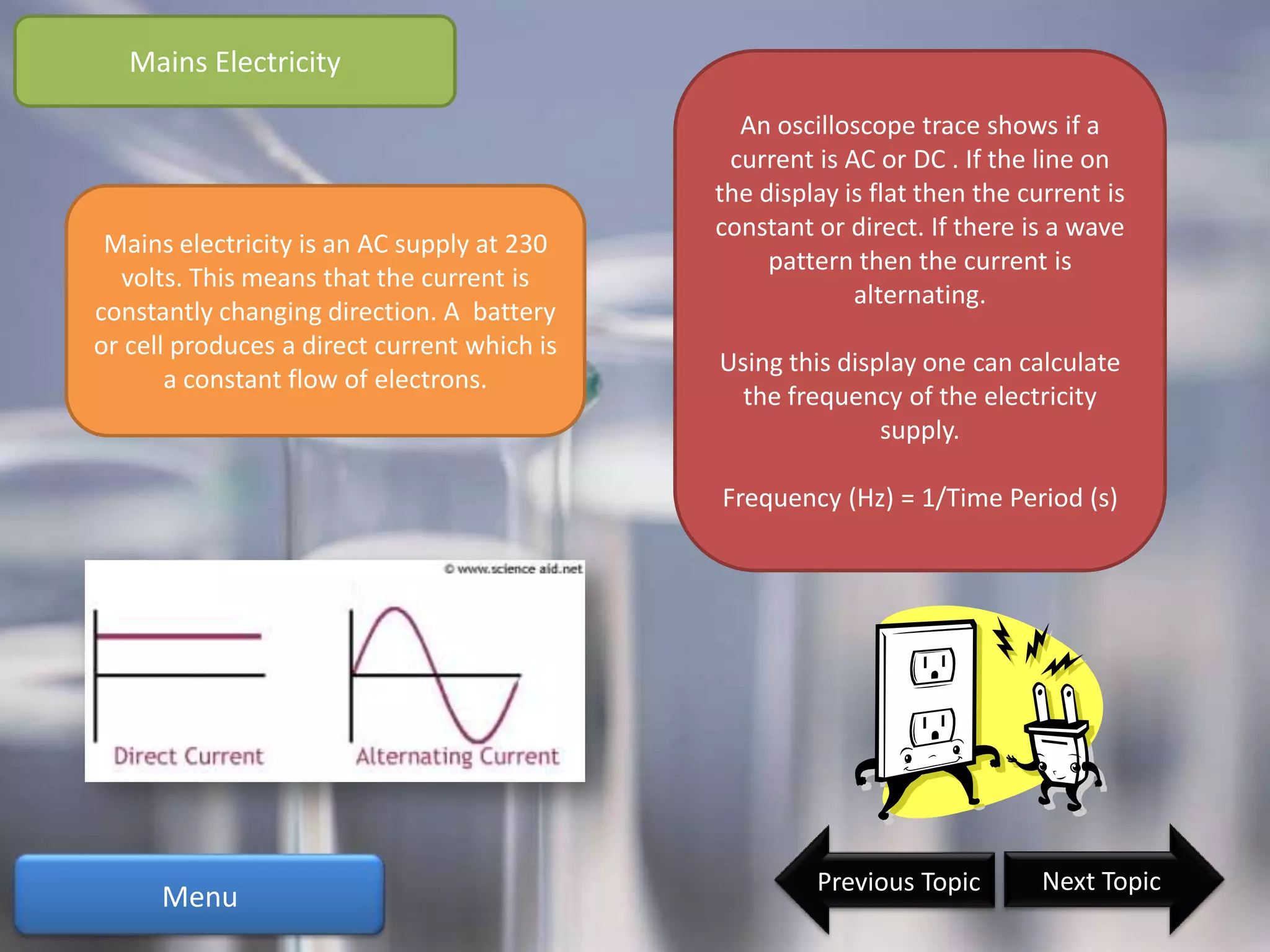 Mains Electricity
                                               An oscilloscope trace shows if a
                                              current is AC or DC . If the line on
                                             the display is flat then the current is
                                             constant or direct. If there is a wave
 Mains electricity is an AC supply at 230
                                                  pattern then the current is
  volts. This means that the current is
                                                          alternating.
constantly changing direction. A battery
or cell produces a direct current which is
                                             Using this display one can calculate
       a constant flow of electrons.
                                               the frequency of the electricity
                                                            supply.

                                             Frequency (Hz) = 1/Time Period (s)




                                                      Previous Topic        Next Topic
      Menu
 