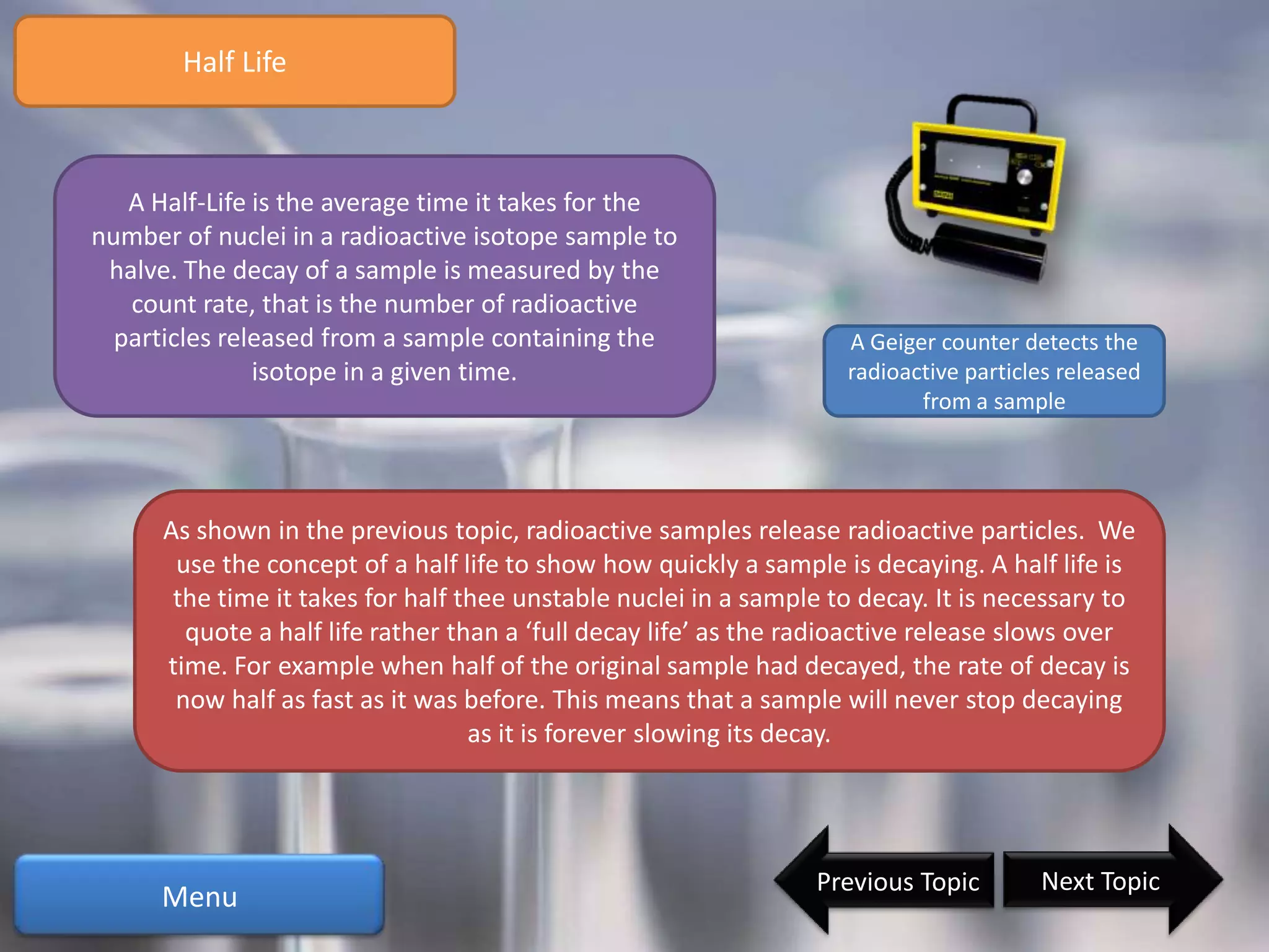 Half Life



   A Half-Life is the average time it takes for the
number of nuclei in a radioactive isotope sample to
 halve. The decay of a sample is measured by the
   count rate, that is the number of radioactive
  particles released from a sample containing the                   A Geiger counter detects the
               isotope in a given time.                             radioactive particles released
                                                                           from a sample




      As shown in the previous topic, radioactive samples release radioactive particles. We
       use the concept of a half life to show how quickly a sample is decaying. A half life is
       the time it takes for half thee unstable nuclei in a sample to decay. It is necessary to
        quote a half life rather than a ‘full decay life’ as the radioactive release slows over
      time. For example when half of the original sample had decayed, the rate of decay is
       now half as fast as it was before. This means that a sample will never stop decaying
                                   as it is forever slowing its decay.




                                                                 Previous Topic        Next Topic
      Menu
 