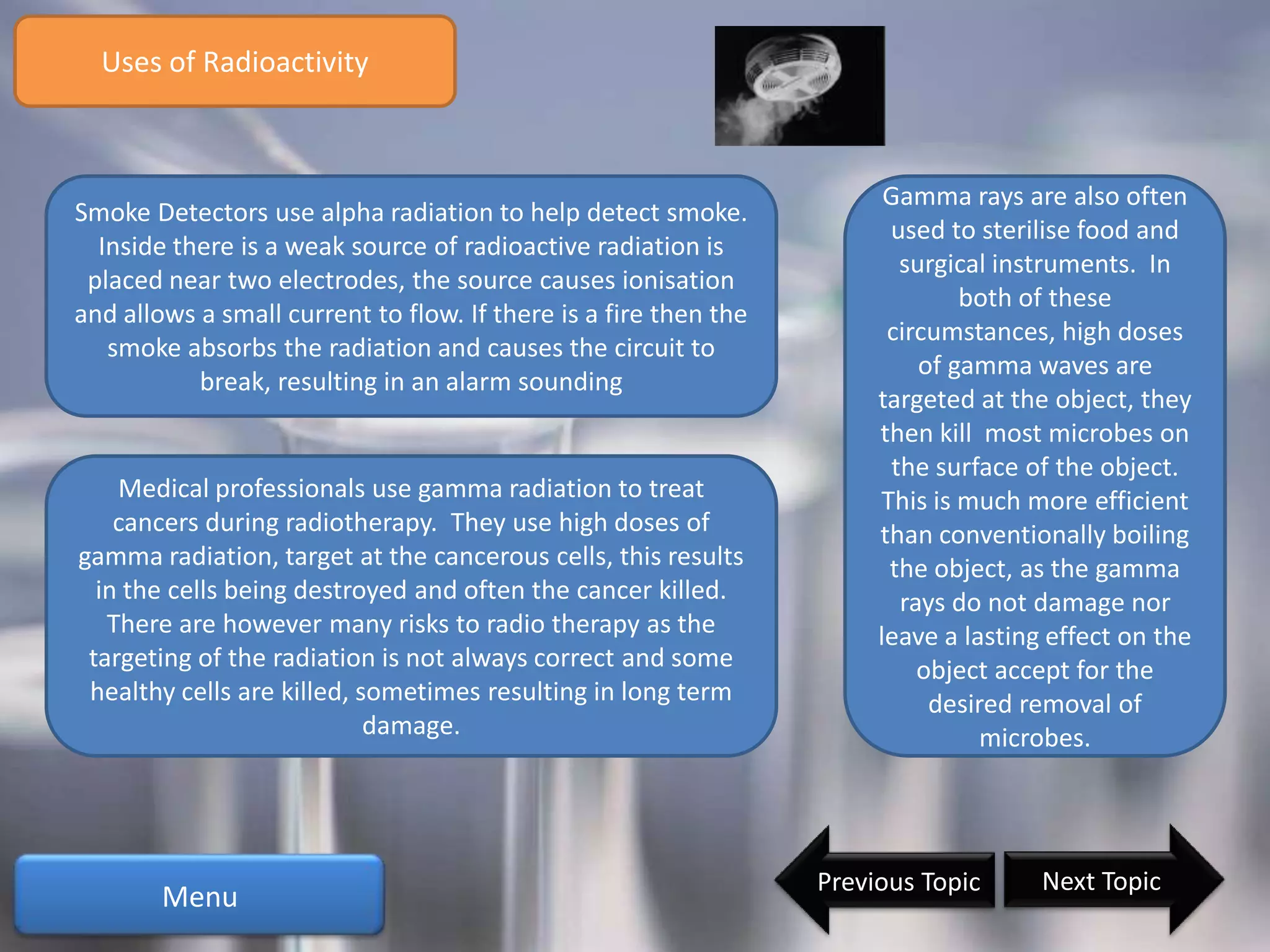 Uses of Radioactivity



                                                                        Gamma rays are also often
Smoke Detectors use alpha radiation to help detect smoke.
                                                                        used to sterilise food and
  Inside there is a weak source of radioactive radiation is
                                                                          surgical instruments. In
 placed near two electrodes, the source causes ionisation
                                                                                both of these
and allows a small current to flow. If there is a fire then the
                                                                        circumstances, high doses
   smoke absorbs the radiation and causes the circuit to
                                                                            of gamma waves are
           break, resulting in an alarm sounding
                                                                       targeted at the object, they
                                                                       then kill most microbes on
                                                                         the surface of the object.
    Medical professionals use gamma radiation to treat                 This is much more efficient
    cancers during radiotherapy. They use high doses of                than conventionally boiling
gamma radiation, target at the cancerous cells, this results            the object, as the gamma
  in the cells being destroyed and often the cancer killed.               rays do not damage nor
   There are however many risks to radio therapy as the                leave a lasting effect on the
 targeting of the radiation is not always correct and some                  object accept for the
 healthy cells are killed, sometimes resulting in long term                  desired removal of
                            damage.                                               microbes.




                                                                  Previous Topic      Next Topic
        Menu
 