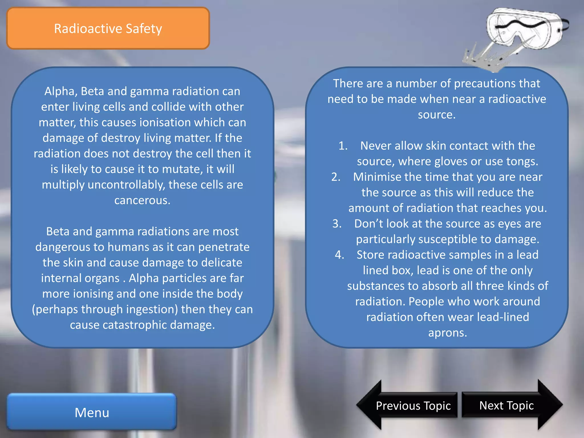Radioactive Safety


                                                There are a number of precautions that
   Alpha, Beta and gamma radiation can
                                               need to be made when near a radioactive
  enter living cells and collide with other
                                                               source.
 matter, this causes ionisation which can
  damage of destroy living matter. If the
                                                 1. Never allow skin contact with the
radiation does not destroy the cell then it
                                                     source, where gloves or use tongs.
    is likely to cause it to mutate, it will
                                               2. Minimise the time that you are near
  multiply uncontrollably, these cells are
                                                      the source as this will reduce the
                   cancerous.
                                                   amount of radiation that reaches you.
                                               3. Don’t look at the source as eyes are
    Beta and gamma radiations are most
                                                     particularly susceptible to damage.
 dangerous to humans as it can penetrate
                                                4. Store radioactive samples in a lead
   the skin and cause damage to delicate
                                                      lined box, lead is one of the only
  internal organs . Alpha particles are far
                                                   substances to absorb all three kinds of
  more ionising and one inside the body
                                                    radiation. People who work around
(perhaps through ingestion) then they can
                                                       radiation often wear lead-lined
        cause catastrophic damage.
                                                                    aprons.




                                                       Previous Topic       Next Topic
        Menu
 
