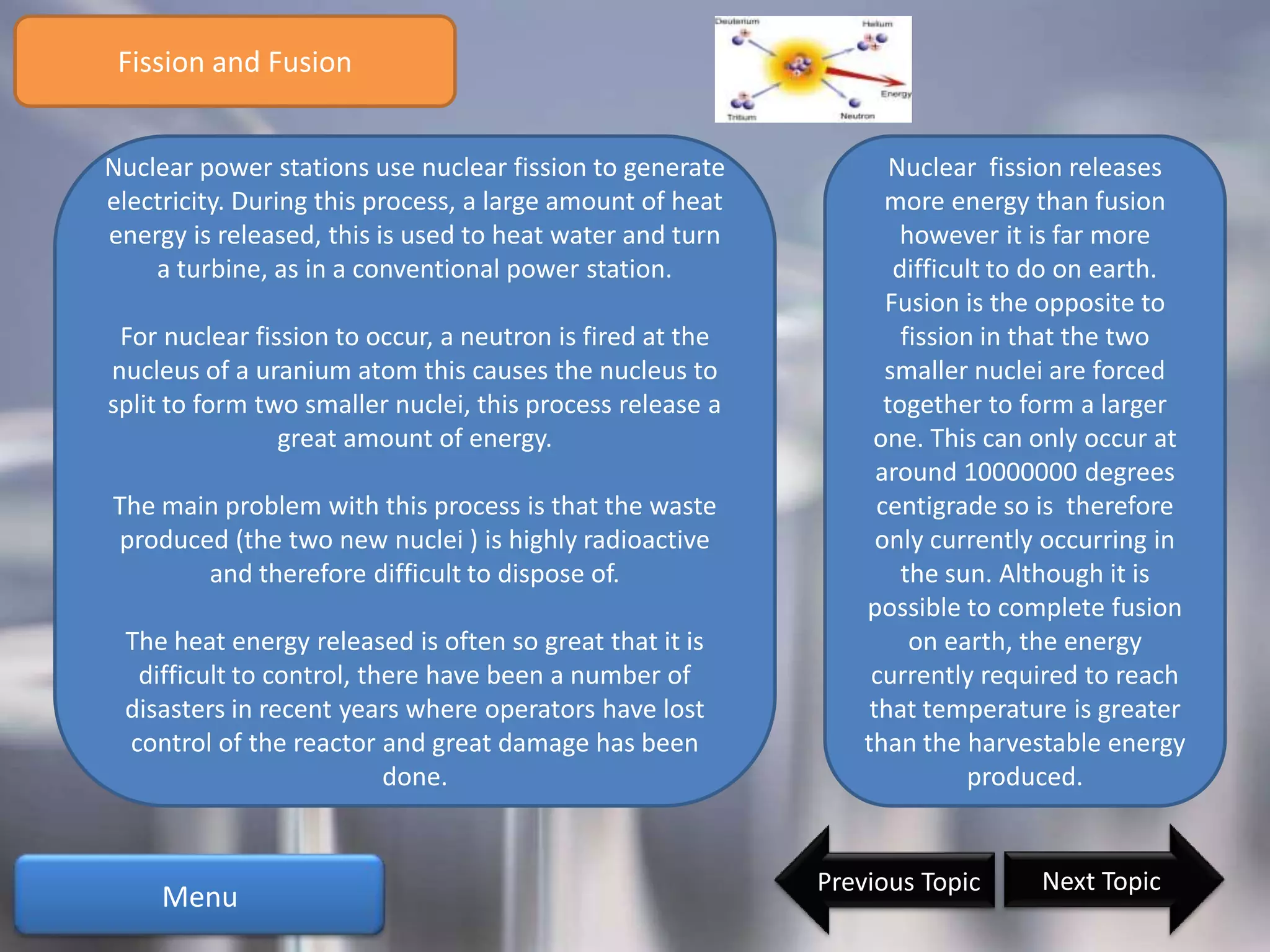 Fission and Fusion


Nuclear power stations use nuclear fission to generate             Nuclear fission releases
electricity. During this process, a large amount of heat          more energy than fusion
energy is released, this is used to heat water and turn             however it is far more
    a turbine, as in a conventional power station.                 difficult to do on earth.
                                                                  Fusion is the opposite to
 For nuclear fission to occur, a neutron is fired at the            fission in that the two
nucleus of a uranium atom this causes the nucleus to              smaller nuclei are forced
split to form two smaller nuclei, this process release a          together to form a larger
                great amount of energy.                         one. This can only occur at
                                                                 around 10000000 degrees
The main problem with this process is that the waste             centigrade so is therefore
produced (the two new nuclei ) is highly radioactive             only currently occurring in
       and therefore difficult to dispose of.                       the sun. Although it is
                                                               possible to complete fusion
 The heat energy released is often so great that it is               on earth, the energy
  difficult to control, there have been a number of             currently required to reach
 disasters in recent years where operators have lost            that temperature is greater
 control of the reactor and great damage has been              than the harvestable energy
                          done.                                            produced.


                                                           Previous Topic      Next Topic
     Menu
 