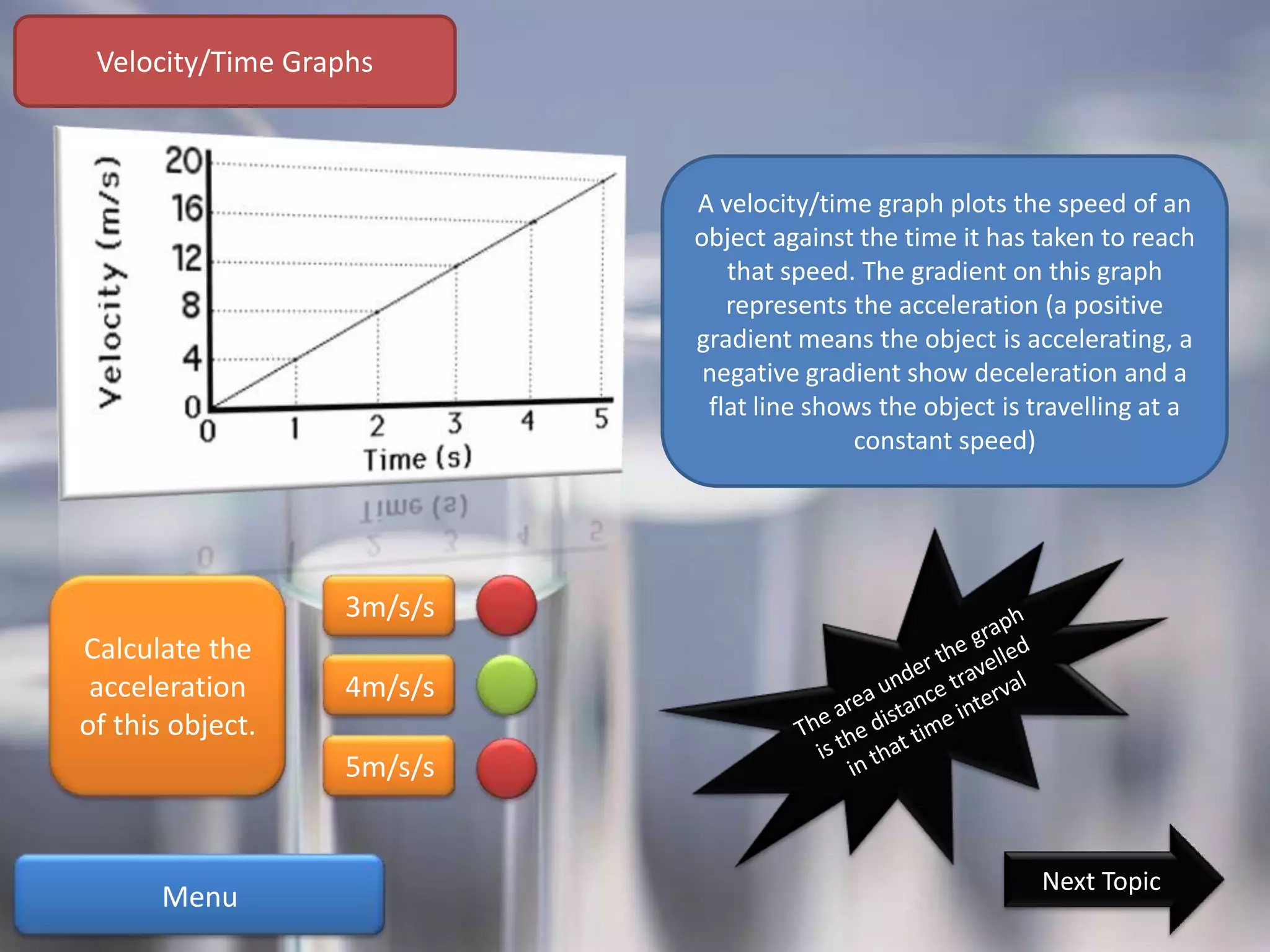 Velocity/Time Graphs



                           A velocity/time graph plots the speed of an
                           object against the time it has taken to reach
                              that speed. The gradient on this graph
                              represents the acceleration (a positive
                           gradient means the object is accelerating, a
                            negative gradient show deceleration and a
                            flat line shows the object is travelling at a
                                          constant speed)




                  3m/s/s
Calculate the
 acceleration     4m/s/s
of this object.
                  5m/s/s


                                                          Next Topic
      Menu
 