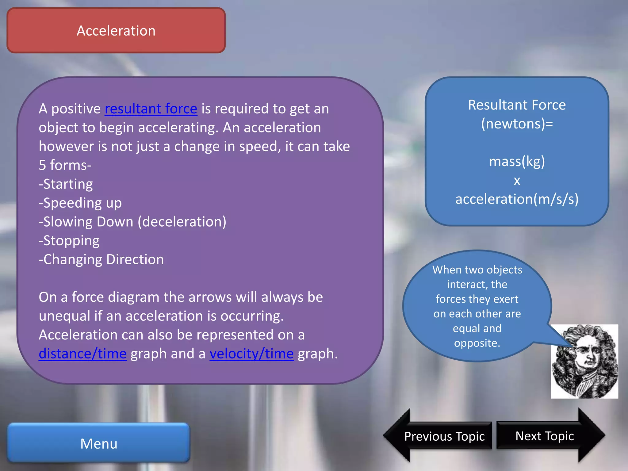 Acceleration



A positive resultant force is required to get an                Resultant Force
object to begin accelerating. An acceleration                     (newtons)=
however is not just a change in speed, it can take
5 forms-                                                          mass(kg)
-Starting                                                             x
-Speeding up                                                 acceleration(m/s/s)
-Slowing Down (deceleration)
-Stopping
-Changing Direction
                                                         When two objects
                                                           interact, the
On a force diagram the arrows will always be             forces they exert
unequal if an acceleration is occurring.                 on each other are
                                                             equal and
Acceleration can also be represented on a                    opposite.
distance/time graph and a velocity/time graph.




                                                     Previous Topic     Next Topic
      Menu
 