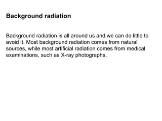 Background radiation is all around us and we can do little to avoid it. Most background radiation comes from natural sources, while most artificial radiation comes from medical examinations, such as X-ray photographs.  Background radiation 