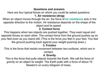 Questions and answers  Here are four typical forces on which you could be asked questions:   1. Air resistance (drag) When an object moves through the air, the force of  air resistance  acts in the opposite direction to the motion. Air resistance depends on the shape of the object and its speed.   2. Contact force This happens when two objects are pushed together. They exert equal and opposite forces on each other. The contact force from the ground pushes up on your feet even as you stand still. (This is the force you feel in your feet. You feel the ground pushing back against your weight pushing down.)   3. Friction This is the force that resists movement between two surfaces, which are in contact.   4. Gravity This is the force that pulls objects towards the Earth. We call the force of gravity on an object its weight. The Earth pulls with a force of about 10 Newton's on every kilogram of mass.   