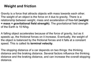 Gravity is a force that attracts objects with mass towards each other. The weight of an object is the force on it due to gravity. There is a relationship between weight, mass and acceleration of free-fall  (weight = mass × gravitational field strength) . The gravitational field strength of the Earth is 10 N/kg. A falling object accelerates because of the force of gravity, but as it speeds up, the frictional forces on it increase. Eventually, the weight of the object is balanced by the frictional forces and it falls at a constant speed. This is called its  terminal velocity . The stopping distance of a car depends on two things: the thinking distance and the braking distance. Several factors influence the thinking distance and the braking distance, and can increase the overall stopping distance.  Weight and friction 