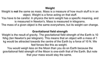 Weight Weight is  not  the same as mass. Mass is a measure of how much stuff is in an object. Weight is a force acting on that stuff. You have to be careful. In physics the term weight has a specific meaning, and is measured in Newton's. Mass is measured in kilograms. The mass of a given object is the same everywhere, but its weight can change.   Gravitational field strength Weight is the result of gravity. The gravitational field strength of the Earth is 10 N/kg (ten Newton's per kilogram). This means that an object with a mass of 1 kg would be attracted towards the centre of the Earth by a force of 10 N. We feel forces like this as weight.   You would weigh less on the Moon than you do on Earth because the gravitational field strength of the Moon is one-sixth that of the Earth. But note that your mass would stay the same.   
