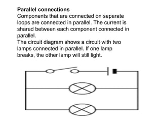 Parallel connections Components that are connected on separate loops are connected in parallel. The current is shared between each component connected in parallel.   The circuit diagram shows a circuit with two lamps connected in parallel. If one lamp breaks, the other lamp will still light.                                  