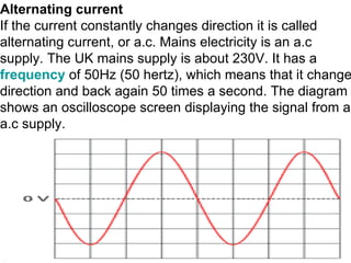 Alternating current If the current constantly changes direction it is called alternating current, or a.c. Mains electricity is an a.c supply. The UK mains supply is about 230V. It has a  frequency  of 50Hz (50 hertz), which means that it changes direction and back again 50 times a second. The diagram shows an oscilloscope screen displaying the signal from an a.c supply.                                        