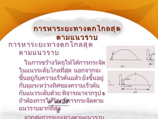 การหาระยะทางตกไกลสุดตามแนวราบ ในการขว้างวัตถุให้ได้การกระจัดในแนวระดับไกลที่สุด  นอกจากจะขึ้นอยู่กับความเร็วต้นแล้ว ยังขึ้นอยู่กับมุมระหว่างทิศของความเร็วต้นกับแนวระดับด้วย พิจารณาจากรูป  5  ถ้าต้องการให้วัตถุมีการกระจัดตามแนวราบมากที่สุด จากสมการระยะทางตามแนวราบเมื่อวัตถุตกถึงพื้น คือ   S ระดับ = การหาระยะทางตกไกลสุดตามแนวราบ 