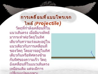 วัตถุที่กำลังเคลื่อนที่ในแนวเส้นตรง เมื่อมีแรงลัพธ์มากระทำต่อวัตถุในทิศเดียวกับความเร่งและอยู่ในแนวเดียวกับการเคลื่อนที่ของวัตถุ โดยอาจอยู่ในทิศเดียวกันหรือทิศตรงข้ามกับทิศของความเร็ว วัตถุยังเคลื่อนที่ในแนวเส้นตรงเหมือนเดิม แต่จะมีการเปลี่ยนแปลงเฉพาะความเร็วและความเร่งเท่านั้น การเคลื่อนที่แบบโพรเจกไทล์   (P rojectile) 
