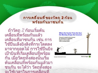 ถ้าวัตถุ  2  ก้อนเริ่มต้นเคลื่อนที่พร้อมกันแล้วเคลื่อนที่มาชนกัน เช่น การใช้ปืนเล็งยิงลิงที่กระโดดลงมาจากยอดไม้ การใช้ปืนยิงเป้าบินที่เริ่มเคลื่อนที่พร้อมกัน เมื่อวัตถุทั้งสองนั้นเริ่มต้นเคลื่อนที่พร้อมกันแล้วมาชนกัน จะได้ว่า วัตถุทั้งสองจะใช้เวลาในการเคลื่อนที่เท่ากัน การเคลื่อนที่ของวัตถุ  2  ก้อนพร้อมกันมาชนกัน 