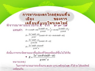 พิจารณาตามแนวแกน  X   จาก S = ut +  ½  at 2 แทนค่า ดังนั้น การกระจัดตามแนวพื้นเอียงที่วัตถุเคลื่อนที่ขึ้นไปได้ คือ * หมายเหตุ : ในการคำนวณอาจจะตั้งแกน  X  และ แกน  Y  ดังรูป  13 ค .  ก็ได้ จะได้ผลลัพธ์เหมือนกัน การหาระยะตกไกลสุดบนพื้นเอียง  ของการเคลื่อนที่แบบโพรเจคไทล์ 