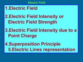 Electric Field
1.Electric Field
2.Electric Field Intensity or
Electric Field Strength
3.Electric Field Intensity due to a
Point Charge
4.Superposition Principle
5.Electric Lines representation
 