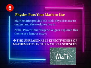 Physics Puts Your Math to Use
Mathematics provide the tools physicists use to
understand the world we live in.
Nobel Prize winner Eugene Wigner explored this
theme in a famous essay:
 THE UNREASONABLE EFFECTIVENESS OF
MATHEMATICS IN THE NATURAL SCIENCES
 