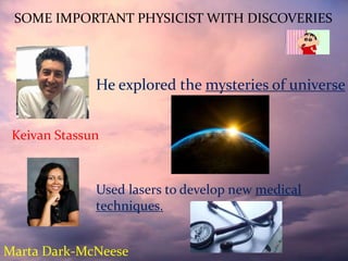 SOME IMPORTANT PHYSICIST WITH DISCOVERIES
He explored the mysteries of universe
Marta Dark-McNeese
Keivan Stassun
Used lasers to develop new medical
techniques.
 