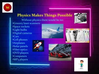 Physics Makes Things Possible
Without physics there would be no:
•Grocery laser scanners
•Space rockets
•Light bulbs
•Digital cameras
•Cars
•Cell phones
•Airplanes
•Solar panels
•Fiber optics
•DVD players
•Computers
•MP3 players
 