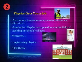 Physics Gets You a Job
•Astronomy. Astronomers study universe behavior and
objects in it. ...
•Academics. Physics can open doors in the field of
teaching in schoolscolleges. ...
•Research. ...
•Engineering Physics. ...
•Healthcare.
 