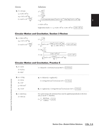 Section One—Student Edition Solutions I Ch. 7–5
I
Copyright
©
by
Holt,
Rinehart
and
Winston.
All
rights
reserved.
Givens Solutions
2. T = 125 min
rE = 6.38 × 106
m
mE = 5.97 × 1024
kg
G = 6.673 × 10−11

N
k
•
g
m
2
2

T2
= 
4
G
p
m
2
r
E
3

r3
= 
T2
4
G
p
m
2
E

r = 3

r = 8.28 × 106
m
height above Earth = r − rE = 8.28 × 106
m − 6.38 × 106
m = 1.90 × 106
m
[(125 min)(60 s/min)]2
(6.673 × 10−11
N•m2
/kg2
)(5.97 × 1024
kg)

4p2
6.673
× 10−1
1
N
k
•
g
m
2
2


5
6
.9
.7
7
4
×
×
1
1
0
0
2
6
4
m
kg



5. r = 3.84 × 108
m
mE = 5.97 × 1024
kg
G = 6.673 × 10−11

N
k
•
g
m
2
2

vt = G
m
r
E


vt =
6.673 × 10−11

N
k
•
g
m
2
2

  =
T = 2p
G
r
m
3
E


T = 2p


= 2.37 × 106
s
(3.84 × 108
m)3


6.673 × 10−11

N
k
•
g
m
2
2

(5.97 × 1024
kg)
1.02 × 103
m/s
5.97 × 1024
kg

3.84 × 108
m
Circular Motion and Gravitation, Section 3 Review
1. F = 3.0 N
d = 0.25 m
q = 90.0°
2. m = 3.0 kg
d = 2.0 m
q1 = 5.0°
g = 9.81 m/s2
q2 = 15.0°
3. t = 40.0 N•m
d = 30.0 cm
t = Fd(sin q) = (3.0 N)(0.25 m)(sin 90.0°) = 0.75 N•m
a. t = Fd(sin q1) = mgd(sin q1)
t = (3.0 kg)(9.81 m/s2
)(2.0 m)(sin 5.0°) =
b. t = mgd(sin q2) = (3.0 kg)(9.81 m/s2
)(2.0 m)(sin 15.0°) = 15 N•m
5.1 N•m
For a given torque, the minimum force must be applied perpendicular to the lever
arm, or sin q = 1. Therefore,
F = 
d
t
 = 
4
0
0
.
.
3
0
0
N
0
•
m
m
 = 133 N
Circular Motion and Gravitation, Practice E
 