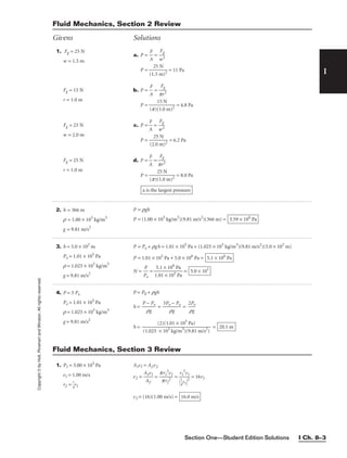 Section One—Student Edition Solutions I Ch. 8–3
I
Copyright
©
by
Holt,
Rinehart
and
Winston.
All
rights
reserved.
Fluid Mechanics, Section 2 Review
Givens Solutions
1. Fg = 25 N
w = 1.5 m
Fg = 15 N
r = 1.0 m
Fg = 25 N
w = 2.0 m
Fg = 25 N
r = 1.0 m
a. P = 
A
F
 = 
w
Fg
2

P = 
(1
2
.5
5
m
N
)2
 = 11 Pa
b. P = 
A
F
 = 
p
F
r
g
2

P = 
(p)(
1
1
5
.0
N
m)2
 = 4.8 Pa
c. P = 
A
F
 = 
w
Fg
2

P = 
(2
2
.0
5
m
N
)2
 = 6.2 Pa
d. P = 
A
F
 = 
p
F
r
g
2

P = 
(p)(
2
1
5
.0
N
m)2
 = 8.0 Pa
a is the largest pressure
3. h = 5.0 × 102
m
Po = 1.01 × 105
Pa
r = 1.025 × 103
kg/m3
g = 9.81 m/s2
P = Po + rgh = 1.01 × 105
Pa + (1.025 × 103
kg/m3
)(9.81 m/s2
)(5.0 × 102
m)
P = 1.01 × 105
Pa + 5.0 × 106
Pa =
N = 
P
P
o
 = 
1
5
.
.
0
1
1
×
×
1
1
0
0
6
5
P
P
a
a
 = 5.0 × 101
5.1 × 106
Pa
2. h = 366 m
r = 1.00 × 103
kg/m3
g = 9.81 m/s2
P = rgh
P = (1.00 × 103
kg/m3
)(9.81 m/s2
)(366 m) = 3.59 × 106
Pa
1. P1 = 3.00 × 105
Pa
v1 = 1.00 m/s
r2 = 
1
4
r1
A1v1 = A2v2
v2 = 
A
A
1
2
v1
 = 
p
p
r1
r
2
2
2
v1
 = = 16v1
v2 = (16)(1.00 m/s) = 16.0 m/s
r1
2
v1


1
4
r1
2
Fluid Mechanics, Section 3 Review
4. P = 3 Po
Po = 1.01 × 105
Pa
r = 1.025 × 103
kg/m3
g = 9.81 m/s2
P = P0 + rgh
h = 
P
r
−
g
Po
 = 
3Po
r
−
g
Po
 = 
2
r
P
g
o

h = = 20.1 m
(2)(1.01 × 105
Pa)

(1.025 × 103
kg/m3
)(9.81 m/s2
)
 
