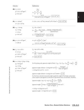 Section One—Student Edition Solutions I Ch. 8–5
I
Copyright
©
by
Holt,
Rinehart
and
Winston.
All
rights
reserved.
Givens Solutions
20. Fg = 4.5 N
r = 13.6 × 103
kg/m3
g = 9.81 m/s2
21. A = 1.00 km2
P = 1.01 × 105
Pa
22. mm = 70.0 kg
mc = 5.0 kg
r = 1.0 cm
g = 9.81 m/s2
V = 
m
r
 = = 
g
F
r
g

V = = 3.4 × 10−5
m3
4.5 N

(9.81 m/s2)(13.6 × 103 kg/m3)

F
g
g



r
F = PA = (1.01 × 105
Pa)(1.00 km2
)(106
m2
/km2
) = 1.01 × 1011
Pa
Fg = PA = P(4pr2
)
P = 
4p
Fg
v2
 = 
(mm
4p
+
r
m
2
c)g
 =
P = = 5.9 × 105
Pa
(75.0 kg)(9.81 m/s2
)

(4p)(0.010 m)2
(70.0 kg + 5.0 kg)(9.81 m/s2
)

(4p)(0.010 m)2
23. r = 1.35 × 103
kg/m3
r = 6.00 cm
m = rV = r
1
2


4
3
pr3
 = 
2
3
rpr3
m = = 6.11 × 10–1
kg
(2)(1.35 × 103
kg/m3
)(π)(6.00 × 10–2
m)3

3
25. m = 1.0 kg + 2.0 kg = 3.0 kg
rf = 916 kg/m3
mb = 2.0 kg
rb = 7.86 × 103
kg/m3
g = 9.81 m/s2
For the spring scale, apparent weight of block = Fg,b − FB = Fg,b − Fg,b 
r
r
b
f
 = mbg
1 − 
r
r
b
f


apparent weight of block = (2.0 kg)(9.81 m/s2
)
1 − 
7.86
91
×
6
1
k
0
g
3
/m
kg
3
/m3


= (2.0 kg)(9.81 m/s2
)(1 − 0.117)
apparent weight of block = (2.0 kg)(9.81 m/s2
)(0.883) =
For the lower scale, the measured weight equals the weight of the beaker and oil, plus
a force equal to and opposite in direction to the buoyant force on the block. Therefore,
apparent weight = mg + FB = mg + Fg,b 
r
r
b
f
 =
m + 
m
r
b
b
rf

g
apparent weight =
3.0 kg + 
(2
7
.0
.8
k
6
g
×
)(
1
9
0
1
3
6
k
k
g
g
/
/
m
m
3
3
)

(9.81 m/s2
)
= (3.0 kg + 0.23 kg)(9.81 m/s2
)
apparent weight = (3.2 kg)(9.81 m/s2
) = 31 N
17 N
24. Fg = 1.0 × 106
N
h = 2.5 cm
r = 1.025 × 103
kg/m3
g = 9.81 m/s2
Fg = mg = rVg = rAhg
A = 
r
F
h
g
g
 =
A = 4.0 × 103
m2
1.0 × 106
N

(1.025 × 103
kg/m3
)(2.5 × 10–2
m)(9.81 m/s2
)
 