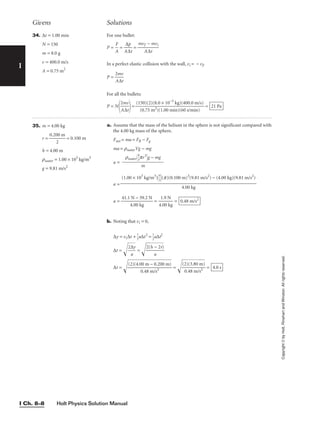 I
Givens Solutions
Copyright
©
by
Holt,
Rinehart
and
Winston.
All
rights
reserved.
Holt Physics Solution Manual
I Ch. 8–8
34. ∆t = 1.00 min
N = 150
m = 8.0 g
v = 400.0 m/s
A = 0.75 m2
For one bullet:
P = 
A
F
 = 
A
∆
∆
p
t
 = 
mv
A
f −
∆t
mvi

In a perfect elastic collision with the wall, vi = − vf.
P = 
2
A
m
∆
v
t

For all the bullets:
P = N

2
A
m
∆
v
t

= = 21 Pa
(150)(2)(8.0 × 10−3
kg)(400.0 m/s)

(0.75 m2)(1.00 min)(60 s/min)
35. m = 4.00 kg
r = 
0.20
2
0 m
 = 0.100 m
h = 4.00 m
rwater = 1.00 × 103
kg/m3
g = 9.81 m/s2
a. Assume that the mass of the helium in the sphere is not significant compared with
the 4.00 kg mass of the sphere.
Fnet = ma = FB − Fg
ma = rwaterVg − mg
a =
a =
a = 
41.1
4
N
.0
−
0 k
3
g
9.2 N
 = 
4
1
.0
.9
0
N
kg
 =
b. Noting that vi = 0,
∆y = vi∆t + 
1
2
a∆t2
= 
1
2
a∆t2
∆t = 
2∆
a
y

 = 
2(
h
a
−
2
r)


∆t =  = 
(2
0
)
.4
(
3
8
.
8
m
0
/
m
s2
)

 = 4.0 s
(2)(4.00 m − 0.200 m)

0.48 m/s2
0.48 m/s2
(1.00 × 103
kg/m3
)
4
3

(p)(0.100 m)3
(9.81 m/s2
) − (4.00 kg)(9.81 m/s2
)

4.00 kg
rwater
4
3
pr3
g − mg
m
 