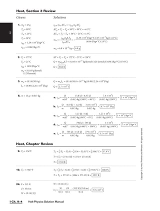 Holt Physics Solution Manual
I Ch. 9–4
I
Copyright
©
by
Holt,
Rinehart
and
Winston.
All
rights
reserved.
2. Tf = 175°C
Tp = 21°C
cp,p = 1650 J/kg•°C
mp = (0.105 g/kernel)
(125 kernels)
3. mw = (0.14)(95.0 g)
Lv = (0.90)(2.26 × 106
J/kg)
∆T = Tf − Tp = 175°C − 21°C = 154°C
Q = mpcp,p∆T = (0.105 × 10−3
kg/kernel)(125 kernels)(1650 J/kg•°C)(154°C)
Q = 3340 J
Q = mwLv = (0.14)(95.0 × 10−3
kg)(0.90)(2.26 × 106
J/kg)
Q = 2.7 × 104
J
Givens Solutions
9. TF = 136°F
10. TF = 1947°F
TC = 
5
9
(TF − 32.0) = 
5
9
(136 − 32.0)°C = 
5
9
(104)°C =
T = (TC + 273.15)K = (57.8 + 273.15)K
T = 331.0 K
57.8°C
TC = 
5
9
(TF − 32.0) = 
5
9
(1947 − 32.0) = 
5
9
(1915)°C =
T = TC + 273.15 = (1064 + 273.15) K = 1337 K
1064°C
Heat, Chapter Review
1. mg = 47 g
Tg = 99°C
Tw = 25°C
Tf = 38°C
cp,g = 1.29 × 102
J/kg•°C
cp,w = 4186 J/kg•°C
6. m = 15 g = 0.015 kg
cp,w mw ∆Tw = −cp,g mg ∆Tg
∆Tg = Tf − Tg = 38°C − 99°C = −61°C
∆Tw = Tf − Tw = 38°C − 25°C = 13°C
mw =− 
c
c
p
p
,g
,
m
w∆
g∆
T
T
w
g
 = −
mw = 6.8 × 10−3
kg = 6.8 g
(1.29 × 102
J/kg•°C)(47 × 10−3
kg)(−61°C)

(4186 J/kg•°C)(13°C)
a. cp,l = 
m
Q
∆T
 = = 
(0.01
7
5
.4
k
×
g)
1
(
0
2
3
0
J
0°C)
 =
b. Lf = 
m
Q
 = 
8.37
0
k
.0
J
1
−
5
1
k
.
g
27 kJ
 = 
7.
0
1
.
0
01
×
5
1
k
0
g
3
J
 =
c. cp,s = 
m
Q
∆T
 = = 
(0.0
1
1
.2
5
7
k
×
g)
1
(
0
8
3
0
J
°C)
 =
d. cp,v = 
m
Q
∆T
 = = 
(0.01
1
5
×
kg
1
)
0
(
3
10
J
0°C)
 =
e. Lv = 
m
Q
 = 
795
0
k
.
J
01
−
5
1
k
5
g
.8 kJ
 = 
77
0
9
.0
×
15
1
k
0
g
3
J
 = 5.2 × 107
J/kg
7 × 102
J/kg•°C
796 kJ − 795 kJ

(0.015 kg)(400°C − 300°C)
1 × 103
J/kg•°C
1.27 kJ − 0 kJ

(0.015 kg)(80°C − 0°C)
4.7 × 105
J/kg
2 × 103
J/kg•°C
15.8 kJ − 8.37 kJ

(0.015 kg)(300°C − 80°C)
Heat, Section 3 Review
24. F = 315 N
d = 35.0 m
W = (0.14)(Ui)
W = (0.14)(Ui)
Ui = 
0
W
.14
 = 
0
F
.1
d
4
 = 
(315 N
0
)
.
(
1
3
4
5.0 m)
 = 7.9 × 104
J
 