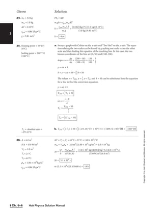 Holt Physics Solution Manual
I Ch. 9–6
Givens Solutions
I
Copyright
©
by
Holt,
Rinehart
and
Winston.
All
rights
reserved.
34. mr = 3.0 kg
mw = 1.0 kg
∆T = 0.10°C
cp,w = 4186 J/kg•°C
g = 9.81 m/s2
PEi = ∆U
mrgh = cp,wmw∆T
h = 
cp,w
m
m
r
w
g
∆T
 =
h = 14 m
(4186 J/kg•°C)(1.0 kg)(0.10°C)

(3.0 kg)(9.81 m/s2)
35. freezing point = 50°TH
(0°C)
boiling point = 200°TH
(100°C)
TC = absolute zero =
−273.15°C
a. Set up a graph with Celsius on the x-axis and “Too Hot” on the y-axis. The equa-
tion relating the two scales can be found by graphing one scale versus the other
scale and then finding the equation of the resulting line. In this case, the two
known coordinates of the line are (0, 50) and (100, 200).
slope = a = 
∆
∆
x
y
 = 
(
(
2
1
0
0
0
0
−
−
5
0
0
)
)
 = 
1
1
5
0
0
0
 = 
3
2

y = ax + b
b = y − ax = 50 − 
3
2

0 = 50
The values y = TTH, a = 
3
2
, x = TC, and b = 50 can be substituted into the equation
for a line to find the conversion equation.
y = ax + b
or x = 
y −
a
b

TC =
b. TTH = 
3
2
(TC) + 50 = 
3
2
(−273.15)°TH + 50°TH = (−409.72 + 50)°TH = −360°TH
TC = 
2
3
(TTH − 50)
TTH − 50


3
2

TTH = 
3
2
TC + 50
36. A = 6.0 m2
P/A = 550 W/m2
Vw = 1.0 m3
Ti = 21°C
Tf = 61°C
rw = 1.00 × 103
kg/m3
cp,w = 4186 J/kg•°C
∆T = Tf − Ti = 61°C − 21°C = (4.0 × 101
)°C
mw = Vwrw = (1.0 m3
)(1.00 × 103
kg/m3
) = 1.0 × 103
kg
∆t = 
Q
P
 = 
m
(P
w
/
c
A
p,
)
w
(A
∆
)
T
 =
∆t =
or (5.1 × 104
s)(1 h/3600 s) = 14 h
5.1 × 104
s
(1.0 × 103
kg)(4186 J/kg•°C)(4.0 × 101
°C)

(550 W/m2)(6.0 m2)
 