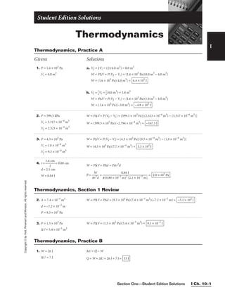 Section One—Student Edition Solutions I Ch. 10–1
Thermodynamics
Student Edition Solutions
I
1. P = 1.6 × 105
Pa
Vi = 4.0 m3
2. P = 599.5 kPa
Vi = 5.317 × 10−4
m3
Vf = 2.523 × 10−4
m3
3. P = 4.3 × 105
Pa
Vi = 1.8 × 10−4
m3
Vf = 9.5 × 10−4
m3
4. r = 
1.6
2
cm
 = 0.80 cm
d = 2.1 cm
W = 0.84 J
a. Vf = 2Vi = (2)(4.0 m3
) = 8.0 m3
W = P∆V = P(Vf − Vi) = (1.6 × 105
Pa)(8.0 m3
− 4.0 m3
)
W = (1.6 × 105
Pa)(4.0 m3
) =
b. Vf = 
1
4
Vi = 
1
4
(4.0 m3
) = 1.0 m3
W = P∆V = P(Vf − Vi) = (1.6 × 105
Pa)(1.0 m3
− 4.0 m3
)
W = (1.6 × 105
Pa)(−3.0 m3
) = −4.8 × 105
J
6.4 × 105
J
W = P∆V = P(Vf − Vi) = (599.5 × 103
Pa)[(2.523 × 10−4
m3
) − (5.317 × 10−4
m3
)]
W = (599.5 × 103
Pa)(−2.794 × 10−4
m3
) = −167.5 J
W = P∆V = P(Vf − Vi) = (4.3 × 105
Pa)[(9.5 × 10−4
m3
) − (1.8 × 10−4
m3
)]
W = (4.3 × 105
Pa)(7.7 × 10−4
m3
) = 3.3 × 102
J
W = P∆V = PAd = Ppr2
d
P = 
p
W
r2
d
 = = 2.0 × 105
Pa
0.84 J

p(0.80 × 10−2
m)2
(2.1 × 10−2
m)
Thermodynamics, Practice A
Givens Solutions
Copyright
©
by
Holt,
Rinehart
and
Winston.
All
rights
reserved.
2. A = 7.4 × 10−3
m2
d = −7.2 × 10−2
m
P = 9.5 × 105
Pa
3. P = 1.5 × 103
Pa
∆V = 5.4 × 10−5
m3
W = P∆V = PAd = (9.5 × 105
Pa)(7.4 × 10−3
m2
)(−7.2 × 10−2
m) = −5.1 × 102
J
W = P∆V = (1.5 × 103
Pa)(5.4 × 10−5
m3
) = 8.1 × 10−2
J
Thermodynamics, Section 1 Review
1. W = 26 J
∆U = 7 J
∆U = Q − W
Q = W + ∆U = 26 J + 7 J = 33 J
Thermodynamics, Practice B
 