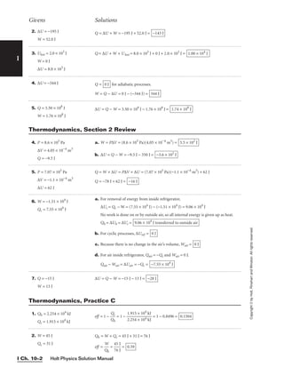 Holt Physics Solution Manual
I Ch. 10–2
I
2. ∆U = −195 J
W = 52.0 J
3. Ulost = 2.0 × 103
J
W = 0 J
∆U = 8.0 × 103
J
4. ∆U = −344 J
5. Q = 3.50 × 108
J
W = 1.76 × 108
J
Q = ∆U + W = −195 J + 52.0 J = −143 J
Q = ∆U + W + Ulost = 8.0 × 103
J + 0 J + 2.0 × 103
J = 1.00 × 104
J
Q = for adiabatic processes.
W = Q − ∆U = 0 J − (−344 J) = 344 J
0 J
∆U = Q − W = 3.50 × 108
J − 1.76 × 108
J = 1.74 × 108
J
Givens Solutions
Copyright
©
by
Holt,
Rinehart
and
Winston.
All
rights
reserved.
4. P = 8.6 × 105
Pa
∆V = 4.05 × 10−4
m3
Q = −9.5 J
5. P = 7.07 × 105
Pa
∆V = −1.1 × 10−4
m3
∆U = 62 J
6. W = −1.51 × 104
J
Qc = 7.55 × 104
J
7. Q = −15 J
W = 13 J
a. W = P∆V = (8.6 × 105
Pa)(4.05 × 10−4
m3
) =
b. ∆U = Q − W = −9.5 J − 350 J = −3.6 × 102
J
3.5 × 102
J
Q = W + ∆U = P∆V + ∆U = (7.07 × 105
Pa)(−1.1 × 10−4
m3
) + 62 J
Q = −78 J + 62 J = −16 J
a. For removal of energy from inside refrigerator,
∆Uc = Qc − W = (7.55 × 104
J) − (−1.51 × 104
J) = 9.06 × 104
J
No work is done on or by outside air, so all internal energy is given up as heat.
Qh = ∆Uh = ∆Uc =
b. For cyclic processes, ∆Uref =
c. Because there is no change in the air’s volume, Wair =
d. For air inside refrigerator, Qair = −Qc and Wair = 0 J.
Qair − Wair = ∆Uair = −Qc = −7.55 × 104
J
0 J
0 J
9.06 × 104
J transferred to outside air
∆U = Q − W = −15 J − 13 J = −28 J
Thermodynamics, Section 2 Review
1. Qh = 2.254 × 104
kJ
Qc = 1.915 × 104
kJ
2. W = 45 J
Qc = 31 J
eff = 1 − 
Q
Q
h
c
 = 1 − 
1
2
.
.
9
2
1
5
5
4
×
×
1
1
0
0
4
4
k
k
J
J
 = 1 − 0.8496 = 0.1504
Qh = W + Qc = 45 J + 31 J = 76 J
eff = 
Q
W
h
 = 
4
7
5
6
J
J
 = 0.59
Thermodynamics, Practice C
 