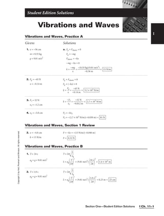 Section One—Student Edition Solutions I Ch. 11–1
Vibrations and Waves
Student Edition Solutions
I
1. x = −36 cm
m = 0.55 kg
g = 9.81 m/s2
2. Fg = −45 N
x = −0.14 m
4. x2 = −3.0 cm
a. Fg + Felastic = 0
Fg = −mg
Felastic = −kx
−mg − kx = 0
k = 
−m
x
g
 = = 15 N/m
−(0.55 kg)(9.81 m/s2
)

−0.36 m
Fg + Felastic = 0
Fg + (−kx) = 0
k = 
F
x
g
 = 
−
−
0
4
.1
5
4
N
m
 = 3.2 × 102
N/m
F2 = −kx2
F2 = −(2.7 × 103
N/m)(−0.030 m) = 81 N
Vibrations and Waves, Practice A
Givens Solutions
Copyright
©
by
Holt,
Rinehart
and
Winston.
All
rights
reserved.
2. x = −4.0 cm
k = 13 N/m
F = −kx = −(13 N/m)(−0.040 m)
F = 0.52 N
Vibrations and Waves, Section 1 Review
1. T = 24 s
ag = g = 9.81 m/s2
2. T = 1.0 s
ag = g = 9.81 m/s2
T = 2p
a
L
g


L = ag 
2
T
p


2
= (9.81 m/s2
)

2
2
4
p
s


2
= 1.4 × 102
m
T = 2p
a
L
g


L = ag 
2
T
p


2
= (9.81 m/s2
)

1
2
.0
p
s


2
= 0.25 m = 25 cm
Vibrations and Waves, Practice B
3. F1 = 32 N
x1 = −1.2 cm
k = 
−
x
F
1
1
 = 
−0
−
.
3
0
2
12
N
m
 = 2.7 × 103
N/m
 