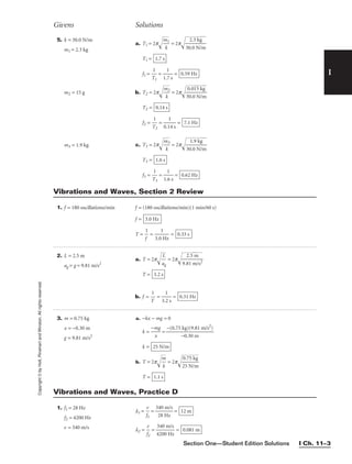 Section One—Student Edition Solutions I Ch. 11–3
I
Givens Solutions
Copyright
©
by
Holt,
Rinehart
and
Winston.
All
rights
reserved. 5. k = 30.0 N/m
m1 = 2.3 kg
m2 = 15 g
m3 = 1.9 kg
a. T1 = 2p
m
k
1

 = 2p
30

2
.
.
0

3
N

kg
/m


T1 =
f1 = 
T
1
1
 = 
1.
1
7 s
 =
b. T2 = 2p
m
k
2

 = 2p
3
0
0

.0
.0

1
N
5

k
/
m
g


T2 =
f2 = 
T
1
2
 = 
0.1
1
4 s
 =
c. T3 = 2p
m
k
3

 = 2p
30

1
.
.
0

9
N

kg
/m


T3 =
f3 = 
T
1
3
 = 
1.
1
6 s
 = 0.62 Hz
1.6 s
7.1 Hz
0.14 s
0.59 Hz
1.7 s
1. f = 180 oscillations/min
2. L = 2.5 m
ag = g = 9.81 m/s2
3. m = 0.75 kg
x = −0.30 m
g = 9.81 m/s2
f = (180 oscillations/min)(1 min/60 s)
f =
T = 
1
f
 = 
3.0
1
Hz
 = 0.33 s
3.0 Hz
a. T = 2p
a
L
g

 = 2p
9.
8
2
1

.5
m
m
/s
2


T =
b. f = 
T
1
 = 
3.
1
2 s
 = 0.31 Hz
3.2 s
a. −kx − mg = 0
k = 
−m
x
g
 =
k =
b. T = 2p
m
k

 = 2p
2
0
5

.7
N
5
/
k
m

g


T = 1.1 s
25 N/m
−(0.75 kg)(9.81 m/s2
)

−0.30 m
Vibrations and Waves, Section 2 Review
1. f1 = 28 Hz
f2 = 4200 Hz
v = 340 m/s
l1 = 
f
v
1
 = 
3
2
4
8
0
H
m
z
/s
 =
l2 = 
f
v
2
 = 
4
3
2
4
0
0
0
m
H
/s
z
 = 0.081 m
12 m
Vibrations and Waves, Practice D
 