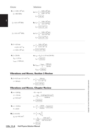 Holt Physics Solution Manual
I Ch. 11–4
I
2. v = 3.00 × 108
m/s
f1 = 88.0 MHz
f2 = 6.0 × 108
MHz
f3 = 3.0 × 1012
MHz
3. l = 633 nm
l = 6.33 × 10−7
m
v = 3.00 × 108
m/s
4. f = 256 Hz
lair = 1.35 m
vwater = 1500 m/s
a. l1 = 
f
v
1
 = 
3
8
.
.
0
8
0
0
×
×
1
1
0
0
8
7
m
H
/
z
s

l1 =
b. l2 = 
f
v
2
 = 
3
6
.
.
0
0
0
×
×
1
1
0
0
1
8
4
m
H
/
z
s

l2 =
c. l3 = 
f
v
3
 = 
3
3
.
.
0
0
0
×
×
1
1
0
0
1
8
8
m
H
/
z
s

l3 = 1.0 × 10−10
m
5.0 × 10−7
m
3.41 m
f = 
l
v
 = 
3
6
.
.
0
3
0
3
×
×
1
1
0
0
8
−7
m
m
/s

f = 4.74 × 1014
Hz
a. vair = lairf = (1.35 m)(256 Hz)
vair =
b. lwater = 
vw
f
ater
 = 
1
2
5
5
0
6
0
H
m
z
/s

lwater = 5.86 m
346 m/s
Givens Solutions
Copyright
©
by
Holt,
Rinehart
and
Winston.
All
rights
reserved.
5. l = 0.57 cm = 5.7 × 10−3
m
v = 340 m/s
f = 
l
v
 = 
5.7
34
×
0
1
m
0−
/
3
s
m

f = 6.0 × 104
Hz
Vibrations and Waves, Section 3 Review
8. m = 0.40 kg
x = −3.0 cm
g = 9.81 m/s2
−kx − mg = 0
k = 
−m
x
g
 =
k = 130 N/m
−(0.40 kg)(9.81 m/s2
)

−0.030 m
Vibrations and Waves, Chapter Review
9. x = −0.40 m
F = 230 N
k = 
−
x
F
 = 
−
−
0
2
.
3
4
0
0
N
m
 = 580 N/m
19. f = 0.16 Hz
ag = g = 9.81 m/s2
T = 
1
f
 = 2p
a
L
g


L = = 
(4p
(9
2
.
)
8
(
1
0.
m
16
/s
H
2
)
z)2

L = 9.7 m
ag

(2pf)2
 