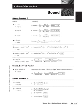 I
Copyright
©
by
Holt,
Rinehart
and
Winston.
All
rights
reserved.
Section One—Student Edition Solutions I Ch. 12–1
1. r = 5.0 m
P1 = 0.25 W
P2 = 0.50 W
P3 = 2.0 W
3. intensity = 4.6 × 10−7
W/m2
r = 2.0 m
4. intensity = 1.6 × 10−3
W/m2
r = 15 m
2. P = 70.0 W
r = 25.0 m
5. P = 0.35 W
intensity = 1.2 × 10−3
W/m2
a. intensity = 
4p
P1
r2
 = 
(4p
0
)
.
(
2
5
5
.0
W
m)2
 =
b. intensity = 
4
P
p
2
r2
 = 
(4p
0
)
.
(
5
5
0
.0
W
m)2
 =
c. intensity = 
4
P
p
3
r2
 = 
(4p
2
)(
.0
5.
W
0 m)2
 = 6.4 × 10−3
W/m2
1.6 × 10−3
W/m2
8.0 × 10−4
W/m2
P = (intensity)(4pr2
) = (4.6 × 10−7
W/m2
)(4p)(2.0 m)2
= 2.3 × 10−5
W
P = (intensity)(4pr2
) = (1.6 × 10−3
W/m2
)(4p)(15 m)2
= 4.5 W
intensity = 
4p
P
r2
 = 
(4p
7
)(
0
2
.0
5.
W
0 m)2
 = 8.91 × 10−3
W/m2
r = 
(i
n
te
n
s
P
i
ty
)(
4p
)

 =  = 4.8 m
0.35 W

(1.2 × 10−3 W/m2)(4p)
Sound, Practice A
Givens Solutions
4. decibel level = 10 dB
P = 0.050 W
intensity at 10 dB = 1.0 × 10−11
W/m2
(See Table 2 of this chapter in the textbook.)
r = 
(i
n
te
n
s
P
i
ty
)(
4p
)

 =  = 2.0 × 104
m
0.050 W

(1.0 × 10−11 W/m2)(4p)
Sound, Section 2 Review
1. L = 0.20 m
v = 352 m/s
f1 = 
4
n
L
v
 = 
(
(
1
4
)
)
(
(
3
0
5
.2
2
0
m
m
/s
)
)
 = 440 Hz
Sound, Practice B
2. L = 66.0 cm
v = 340 m/s
f1 = 
n
2L
v
 = 
(
(
2
1
)
)
(
(
0
3
.
4
6
0
60
m
m
/s)
)
 =
f2 = 2f1 = (2)(260 Hz) =
f3 = 3f1 = (3)(260 Hz) = 780 Hz
520 Hz
260 Hz
Sound
Student Edition Solutions
 