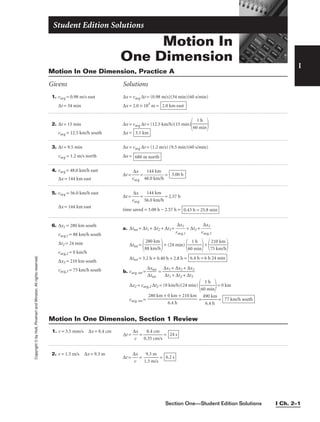 Section One—Student Edition Solutions I Ch. 2–1
Copyright
©
by
Holt,
Rinehart
and
Winston.
All
rights
reserved.
Motion In
One Dimension
Student Edition Solutions
I
1. vavg = 0.98 m/s east ∆x = vavg ∆t = (0.98 m/s)(34 min)(60 s/min)
∆t = 34 min ∆x = 2.0 × 103
m =
2. ∆t = 15 min ∆x = vavg ∆t = (12.5 km/h)(15 min)
 
vavg = 12.5 km/h south ∆x =
3. ∆t = 9.5 min ∆x = vavg ∆t = (1.2 m/s) (9.5 min)(60 s/min)
vavg = 1.2 m/s north ∆x =
4. vavg = 48.0 km/h east
∆t = 
v
∆
av
x
g
 = 
48
1
.
4
0
4
k
k
m
m
/h
 =
∆x = 144 km east
5. vavg = 56.0 km/h east
∆t = 
v
∆
av
x
g
 = 
56
1
.
4
0
4
k
k
m
m
/h
 = 2.57 h
∆x = 144 km east
time saved = 3.00 h − 2.57 h = 0.43 h = 25.8 min
3.00 h
680 m north
3.1 km
1 h

60 min
2.0 km east
Motion In One Dimension, Practice A
Givens Solutions
6. ∆x1 = 280 km south
vavg,1 = 88 km/h south
∆t2 = 24 min
vavg,2 = 0 km/h
∆x3 = 210 km south
vavg,3 = 75 km/h south
a. ∆ttot = ∆t1 + ∆t2 + ∆t3 = 
v
∆
av
x
g
1
,1
 + ∆t2 + 
v
∆
av
x
g
3
,3

∆ttot =

+ (24 min)

60
1
m
h
in

+

7
2
5
10
km
km
/h


∆ttot = 3.2 h + 0.40 h + 2.8 h =
b. vavg, tot = 
∆
∆
x
tt
t
o
o
t
t
 = 
∆
∆
x
t
1
1
+
+
∆
∆
x
t2
2
+
+
∆
∆
t
x
3
3

∆x2 = vavg,2 ∆t2 = (0 km/h)(24 min)

60
1
m
h
in

= 0 km
vavg, tot = = 
49
6
0
.4
k
h
m
 = 77 km/h south
280 km + 0 km + 210 km

6.4 h
6.4 h = 6 h 24 min
280 km

88 km/h
1. v = 3.5 mm/s ∆x = 8.4 cm
∆t = 
∆
v
x
 = 
0.
8
3
.
5
4
c
c
m
m
/s
 = 24 s
Motion In One Dimension, Section 1 Review
2. v = 1.5 m/s ∆x = 9.3 m
∆t = 
∆
v
x
 = 
1
9
.5
.3
m
m
/s
 = 6.2 s
 